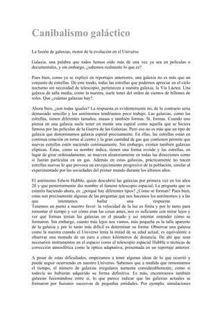 Canibalismo galáctico
La fusión de galaxias, motor de la evolución en el Universo

Galaxia, una palabra que todos hemos oído más de una vez ya sea en películas o
documentales, y sin embargo, ¿sabemos realmente lo que es?

Pues bien, como ya se explicó en reportajes anteriores, una galaxia no es más que un
conjunto de estrellas. De este modo, todas las estrellas que podemos apreciar en el cielo
nocturno sin necesidad de telescopio, pertenecen a nuestra galaxia, la Vía Láctea. Una
galaxia de talla media, como la nuestra, suele tener del orden de cientos de billones de
soles. Que ¿cuántas galaxias hay?.

Ahora bien, ¿son todas iguales? La respuesta es evidentemente no, de lo contrario sería
demasiado sencillo y los astrónomos tendríamos poco trabajo. Las galaxias, como las
estrellas, tienen diferentes tamaños, masas y también formas. Sí, formas. Cuando uno
piensa en una galaxia suele tener en mente una espiral como aquella que se hiciera
famosa por las películas de la Guerra de las Galaxias. Pero eso no es más que un tipo de
galaxia que denominamos galaxia espiral precisamente. En ellas, las estrellas están en
continua rotación en torno al centro y la gran cantidad de gas que contienen permite que
nuevas estrellas estén naciendo continuamente. Sin embargo, existen también galaxias
elípticas. Éstas, como su nombre indica, tienen una forma ovoide y las estrellas, en
lugar de girar ordenadamente, se mueven aleatoriamente en todas las direcciones como
si fueran partículas en un gas. Además en estas galaxias, prácticamente no nacen
estrellas nuevas lo que provoca un envejecimiento progresivo de la población, similar al
experimentado por las sociedades del primer mundo durante los últimos años.

El astrónomo Edwin Hubble, quien descubrió las galaxias por primera vez en los años
20 y que posteriormente dio nombre al famoso telescopio espacial, La pregunta que os
estaréis haciendo ahora, es: ¿porqué hay diferentes tipos? ¿Cómo se forman? Pues bien,
estas son precisamente algunas de las preguntas que nos hacemos los astrónomos y a las
que            intentamos           hallar            una         respuesta.
Tenemos un punto a nuestro favor: la velocidad de la luz es finita y por lo tanto para
remontar el tiempo y ver cómo eran las cosas antes, nos es suficiente con mirar lejos y
ver qué formas tenían las galaxias en el pasado y así intentar entender cómo se
formaron. Sin embargo, cuanto más lejos nos vamos, más pequeña es la talla aparente
de la galaxia y por lo tanto más difícil es determinar su forma. Observar una galaxia
como la nuestra cuando el Universo tenía la mitad de su edad actual, es equivalente a
observar una moneda de un euro a cinco kilómetros de distancia. De ahí que sean
necesarios instrumentos en el espacio como el telescopio espacial Hubble o técnicas de
corrección atmosférica como la óptica adaptativa, presentada en un reportaje anterior.

A pesar de estas dificultades, empezamos a tener algunas ideas de lo que ocurrió y
puede seguir ocurriendo en nuestro Universo. Sabemos que a medida que remontamos
el tiempo, el número de galaxias irregulares aumenta considerablemente, como si
todavía no hubieran adquirido su forma definitiva. Es más, encontramos también
galaxias fusionándose entre sí, lo que parece indicar que las galaxias actuales se
formaron por fusiones sucesivas de pequeñas entidades. Por ejemplo, simulaciones
 