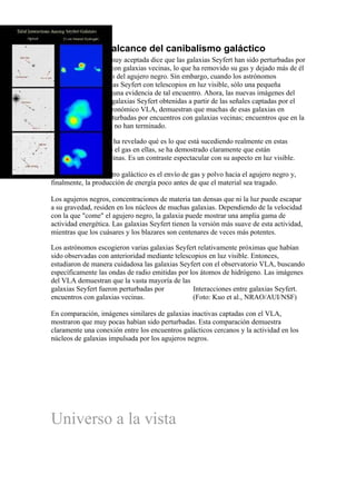 El verdadero alcance del canibalismo galáctico
(NC&T) Una teoría muy aceptada dice que las galaxias Seyfert han sido perturbadas por
encuentros cercanos con galaxias vecinas, lo que ha removido su gas y dejado más de él
al alcance gravitatorio del agujero negro. Sin embargo, cuando los astrónomos
observaban las galaxias Seyfert con telescopios en luz visible, sólo una pequeña
fracción mostraba alguna evidencia de tal encuentro. Ahora, las nuevas imágenes del
gas hidrógeno de las galaxias Seyfert obtenidas a partir de las señales captadas por el
observatorio radioastronómico VLA, demuestran que muchas de esas galaxias en
realidad sí fueron perturbadas por encuentros con galaxias vecinas; encuentros que en la
mayoría de casos aún no han terminado.

El observatorio VLA ha revelado qué es lo que está sucediendo realmente en estas
galaxias. Observando el gas en ellas, se ha demostrado claramente que están
comiéndose a sus vecinas. Es un contraste espectacular con su aspecto en luz visible.

Un efecto del encuentro galáctico es el envío de gas y polvo hacia el agujero negro y,
finalmente, la producción de energía poco antes de que el material sea tragado.

Los agujeros negros, concentraciones de materia tan densas que ni la luz puede escapar
a su gravedad, residen en los núcleos de muchas galaxias. Dependiendo de la velocidad
con la que "come" el agujero negro, la galaxia puede mostrar una amplia gama de
actividad energética. Las galaxias Seyfert tienen la versión más suave de esta actividad,
mientras que los cuásares y los blazares son centenares de veces más potentes.

Los astrónomos escogieron varias galaxias Seyfert relativamente próximas que habían
sido observadas con anterioridad mediante telescopios en luz visible. Entonces,
estudiaron de manera cuidadosa las galaxias Seyfert con el observatorio VLA, buscando
específicamente las ondas de radio emitidas por los átomos de hidrógeno. Las imágenes
del VLA demuestran que la vasta mayoría de las
galaxias Seyfert fueron perturbadas por          Interacciones entre galaxias Seyfert.
encuentros con galaxias vecinas.                 (Foto: Kuo et al., NRAO/AUI/NSF)

En comparación, imágenes similares de galaxias inactivas captadas con el VLA,
mostraron que muy pocas habían sido perturbadas. Esta comparación demuestra
claramente una conexión entre los encuentros galácticos cercanos y la actividad en los
núcleos de galaxias impulsada por los agujeros negros.




Universo a la vista
 