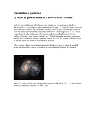Canibalismo galáctico
La fusión de galaxias, motor de la evolución en el universo


Galaxia, una palabra que todos hemos oído más de una vez ya sea en películas o
documentales, y sin embargo, ¿sabemos realmente lo que es? Una galaxia no es más que
un conjunto de estrellas. De este modo, todas las estrellas que podemos apreciar en el
cielo nocturno sin necesidad de telescopio pertenecen a nuestra galaxia, la Vía Láctea.
Una galaxia de talla media, como la nuestra, suele tener del orden de cientos de
millones de soles. ¿Que cuantas galaxias hay? Difícil responder porque no siempre es
posible detectar las más distantes, pero en un área del cielo del tamaño de la luna llena
es posible hallar del orden de medio millón de estas.

Observar una galaxia como la nuestra cuando el universo tenía la mitad de su edad
actual, es como observar una moneda de un euro a cinco kilómetros de distancia.




Arp 272 es una colisión entre dos galaxias espirales: NGC 6050 e IC 1179, que forman
parte del cúmulo de Hércules.- NASA / ESA
 