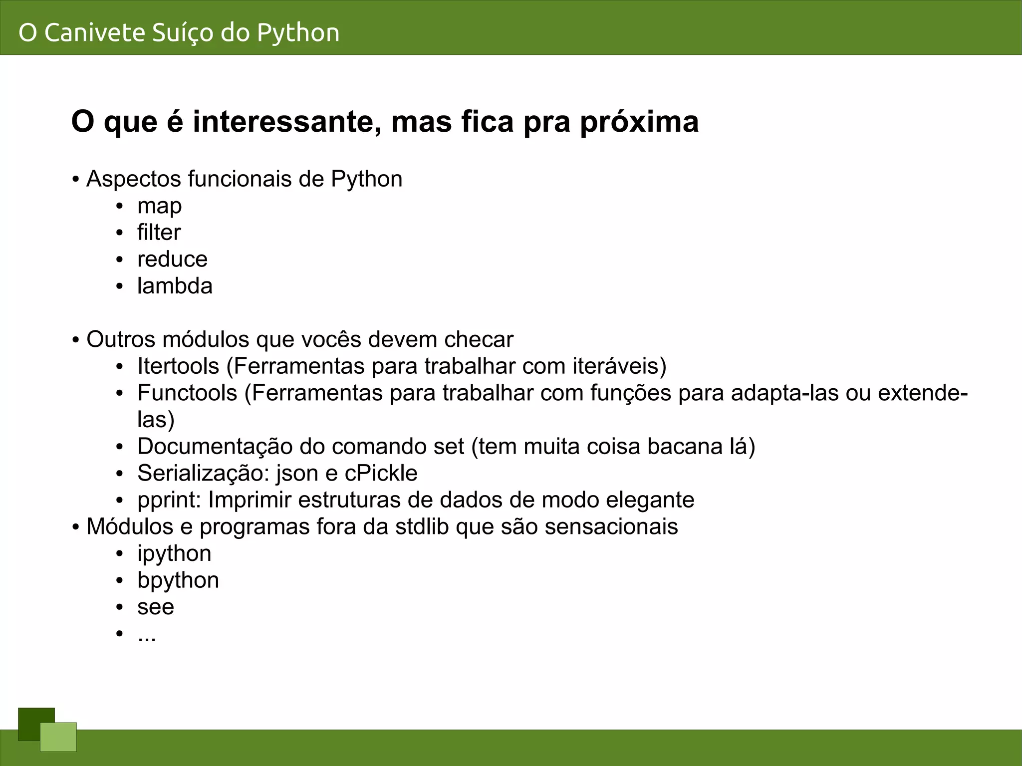 O Canivete Suíço do Python


    O que é interessante, mas fica pra próxima
    ●   Aspectos funcionais de Python
          ● map

          ● filter

          ● reduce

          ● lambda




    ● Outros módulos que vocês devem checar
        ● Itertools (Ferramentas para trabalhar com iteráveis)

        ● Functools (Ferramentas para trabalhar com funções para adapta-las ou extende-


          las)
        ● Documentação do comando set (tem muita coisa bacana lá)

        ● Serialização: json e cPickle

        ● pprint: Imprimir estruturas de dados de modo elegante

    ● Módulos e programas fora da stdlib que são sensacionais

        ● ipython

        ● bpython

        ● see

        ● ...
 