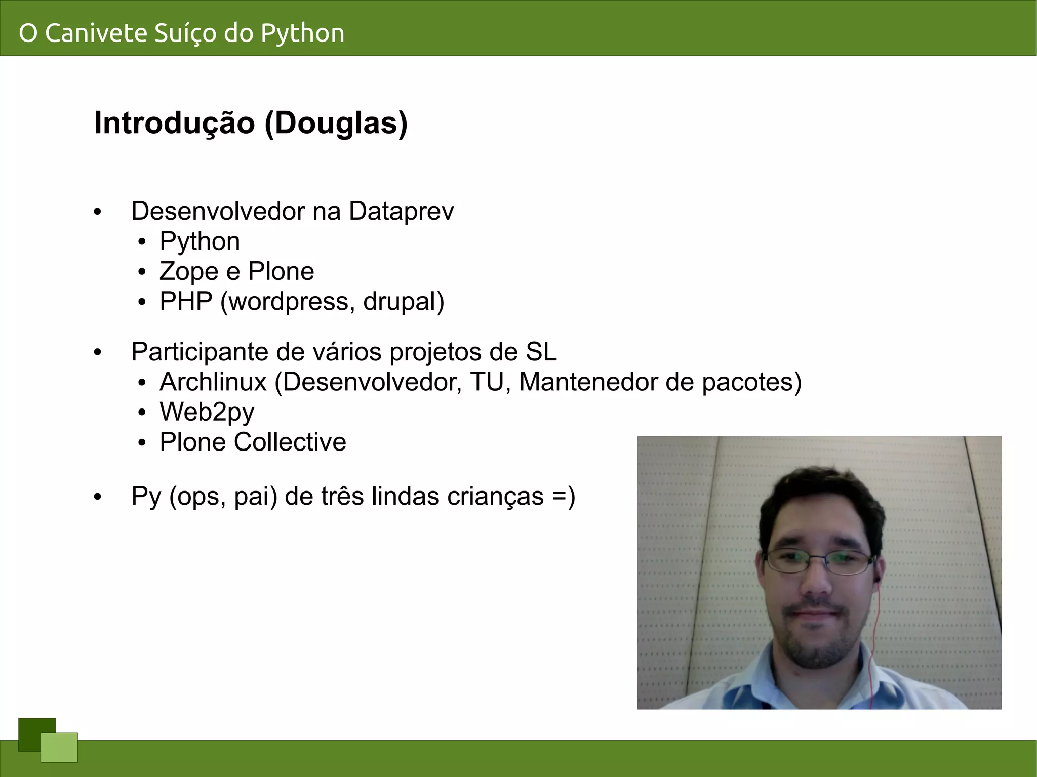 O Canivete Suíço do Python


      Introdução (Douglas)

     ●   Desenvolvedor na Dataprev
         ● Python

         ● Zope e Plone

         ● PHP (wordpress, drupal)



     ●   Participante de vários projetos de SL
         ● Archlinux (Desenvolvedor, TU, Mantenedor de pacotes)

         ● Web2py

         ● Plone Collective



     ●   Py (ops, pai) de três lindas crianças =)
 