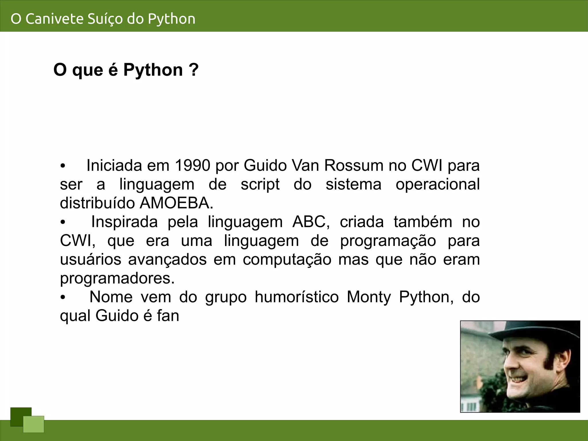 O Canivete Suíço do Python


      O que é Python ?




      ●   Iniciada em 1990 por Guido Van Rossum no CWI para
      ser a linguagem de script do sistema operacional
      distribuído AMOEBA.
      ●    Inspirada pela linguagem ABC, criada também no
      CWI, que era uma linguagem de programação para
      usuários avançados em computação mas que não eram
      programadores.
      ●    Nome vem do grupo humorístico Monty Python, do
      qual Guido é fan
 