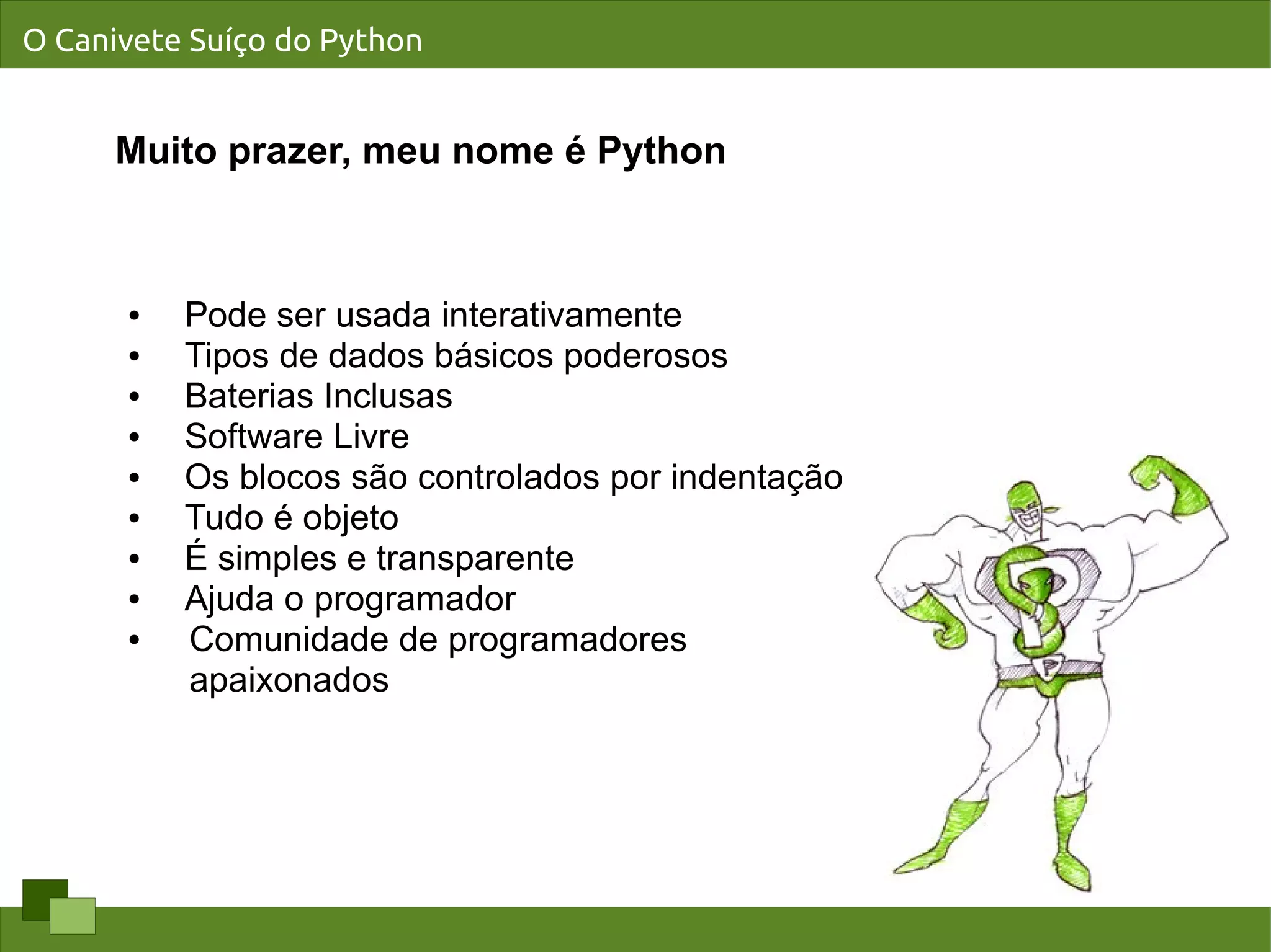 O Canivete Suíço do Python


      Muito prazer, meu nome é Python



      ●   Pode ser usada interativamente
      ●   Tipos de dados básicos poderosos
      ●   Baterias Inclusas
      ●   Software Livre
      ●   Os blocos são controlados por indentação
      ●   Tudo é objeto
      ●   É simples e transparente
      ●   Ajuda o programador
      ●   Comunidade de programadores
          apaixonados
 
