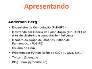 Apresentando
Anderson Berg
●
    Engenheiro da Computação (Poli-UPE)
●
    Mestrando em Ciência da Computação (Cin-UFPE) na
    área de clustering e computação inteligente
●
    Membro do Grupo de Usuários Python de
    Pernambuco (PUG-PE)
●
    Usuário de Linux
●
    Programador Python (além de C/C++, Java, C#...)
●
    Twitter: @berg_pe
●
    Blog: www.pythonize.org
 