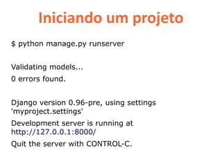 Iniciando um projeto
$ python manage.py runserver


Validating models...
0 errors found.


Django version 0.96-pre, using settings
'myproject.settings'
Development server is running at
http://127.0.0.1:8000/
Quit the server with CONTROL-C.
 