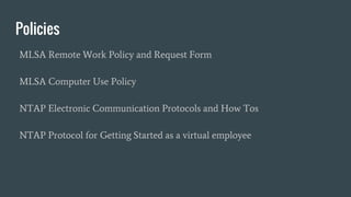 Policies
MLSA Remote Work Policy and Request Form
MLSA Computer Use Policy
NTAP Electronic Communication Protocols and How Tos
NTAP Protocol for Getting Started as a virtual employee
 