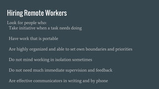 Hiring Remote Workers
Look for people who:
Take initiative when a task needs doing
Have work that is portable
Are highly organized and able to set own boundaries and priorities
Do not mind working in isolation sometimes
Do not need much immediate supervision and feedback
Are effective communicators in writing and by phone
 