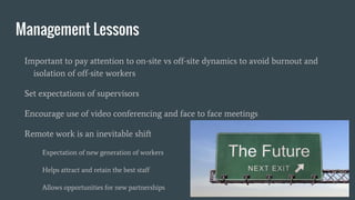 Management Lessons
Important to pay attention to on-site vs off-site dynamics to avoid burnout and
isolation of off-site workers
Set expectations of supervisors
Encourage use of video conferencing and face to face meetings
Remote work is an inevitable shift
Expectation of new generation of workers
Helps attract and retain the best staff
Allows opportunities for new partnerships
 