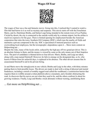 Wages Of Fear
The wages of fear was a fun and fantastic movie. Going into this, I realized that I wanted to watch a
film that had horror in it as well as mystery and suspense. This movie starts off with the Frenchmen
Mario, and Jo, Dutchman Bimba, and Italian Luigi being stranded in the remote town of Las Piedras.
Circled by desert, the city is connected to the outside world only by a minute airport, but the airfare is
much too expensive for the guys. There is limited opening for employment besides the American
corporation that rules the town, Southern Oil Company (SOC), which runs the nearby oil fields and
maintains a private compound in the city. SOC is speculated of immoral practices such as
overworking local employees, but the townspeople s dependence upon it ... Show more content on
Helpwriting.net ...
Despite the risks, many of the locals enlist, seduced by the high pay off two grand per driver. This is
an absolute fortune to them, and the money is viewed by some as the only means out of their hopeless
lives. The pool of candidates is thinned down to four drivers: Mario, Bimba, and Luigi are taken,
along with a man named Smirnoff. However, he fails to emerge on the designated day, so Jo, who
knows O Brien from his unlawful days, is replaced in his absence. The other drivers assume that Jo
assassinated Smirnoff to aid in his private hiring.
Jo and Mario move the nitroglycerin in one vehicle; Bimba and Luigi in the other, with thirty minutes
parting them to limit possible losses. The drivers are made to deal with a string of physical and mental
hindrances, including a stretch of notably rugged road called the washboard, a construction barrier that
requires them to wobble around a rotten platform above a mountain, and a boulder obstructing the
road. Jo discovers that his nerves are not what they used to be, and the others confront Jo about his
growing weakness. Finally, Luigi and Bimba s truck detonates without warning, annihilating them
... Get more on HelpWriting.net ...
 