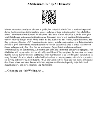 A Statement Utter By An Educator
It is not a statement utter by an educator in public, but rather it is a belief that is head and expressed
during faculty meetings, in the teachers, lounge, and even with an intimate partner. Can all children
learn? The question stems from our the educators stress level of what education is. in the ideological
word that allowed us the opportunities to pursue this career, never was it mentioned that education
was not what we thought it was. At the end of the day, even at the best schools, we still question, Are
they getting anything out of it? Education is not a lecture, a study guide, and/or a test. Education is the
process to grow and build the whole student into a scholar. Education is used to imbue students with
choice and opportunity, but I fear that we as educators forget that those choices and those
opportunities are not ours to make. All children can learn, and all children can grow and progress. Not
all children will pursue university, but all children will learn if they are given the space that encourage
them to explore their own beliefs and the trust from their teachers to do so with fear of humiliation. In
many facets of education, districts and school leaders have been trying to determine the best practices
for moving and improving their students. NCLB and Common Core have lead way from a testing and
data driven school to a more focused and clean progress machine that hopefully helps individual
students improve and grow. Programs like Response to
... Get more on HelpWriting.net ...
 