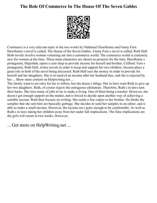 The Role Of Commerce In The House Of The Seven Gables
Commerce is a very relevant topic in the two works by Nathaniel Hawthorne and Fanny Fern.
Hawthorne s novel is called, The House of the Seven Gables. Fanny Fern s novel is called, Ruth Hall.
Both novels involve woman venturing out into a commerce world. The commerce world is extremely
new for women at the time. These main characters are shown as pioneers for the time. Hawthorne s
protagonist, Hepzibah, opens a cent shop to provide income for herself and brother, Clifford. Fern s
protagonist, Ruth Hall, writes novels in order to keep and support her two children. Income plays a
great role in both of the novel being discussed. Ruth Hall uses the money in order to provide for
herself and her daughters. She is in need of an income after her husband dies, and she is rejected by
her ... Show more content on Helpwriting.net ...
The family want to set rules for her to follow, but she doesn t oblige. Her in laws want Ruth to give up
her two daughters. Ruth, of course rejects the outrageous ultimatum. Therefore, Ruth s in laws turn
their backs. She tries many of jobs to try to make a living. One of them being a teacher. However, she
doesn t get enough support on the matter, and is forced to decide upon another way of achieving a
suitable income. Ruth then focuses on writing. She sends a few copies to her brother. He thinks the
samples that she sent him are basically garbage. She decides to send her samples to an editor, and is
able to make a small income. However, the income isn t quite enough to be comfortable. As well as
Ruth s in laws taking her children away from her under fall implications. The false implications are
the girls will return in two weeks. However,
... Get more on HelpWriting.net ...
 