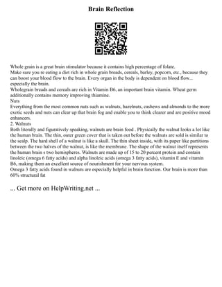 Brain Reflection
Whole grain is a great brain stimulator because it contains high percentage of folate.
Make sure you re eating a diet rich in whole grain breads, cereals, barley, popcorn, etc., because they
can boost your blood flow to the brain. Every organ in the body is dependent on blood flow...
especially the brain.
Wholegrain breads and cereals are rich in Vitamin B6, an important brain vitamin. Wheat germ
additionally contains memory improving thiamine.
Nuts
Everything from the most common nuts such as walnuts, hazelnuts, cashews and almonds to the more
exotic seeds and nuts can clear up that brain fog and enable you to think clearer and are positive mood
enhancers.
2. Walnuts
Both literally and figuratively speaking, walnuts are brain food . Physically the walnut looks a lot like
the human brain. The thin, outer green cover that is taken out before the walnuts are sold is similar to
the scalp. The hard shell of a walnut is like a skull. The thin sheet inside, with its paper like partitions
between the two halves of the walnut, is like the membrane. The shape of the walnut itself represents
the human brain s two hemispheres. Walnuts are made up of 15 to 20 percent protein and contain
linoleic (omega 6 fatty acids) and alpha linoleic acids (omega 3 fatty acids), vitamin E and vitamin
B6, making them an excellent source of nourishment for your nervous system.
Omega 3 fatty acids found in walnuts are especially helpful in brain function. Our brain is more than
60% structural fat
... Get more on HelpWriting.net ...
 