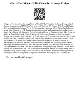What Is The Critique Of The Columbian Exchange Critique
Critique of The Columbian Exchange Crosby, Alfred W. The Columbian Exchange: Biological and
Cultural Consequences of 1492. 30th Anniversary ed. Westport, CT: Praeger, 2003. Print. 256 Pages.
Book obtained through Amazon. Alfred Crosby shares the events that follow Christopher Columbus
arrival at the Bahamas in 1492. Through this non fiction work, readers can stay informed about the
details that affect our life. Regarding Crosby, his credentials can be found on the page titled About the
Author at the end of his book: Alfred W. Crosby, Jr., is Professor Emeritus of American Studies,
History, and Geography at the University of Texas, Austin. His field of expertise qualifies him to write
on the subject, the Columbian exchange. He presents facts with items such as quotes, statistics, and
past occurrences. It is clear that Crosby has done a significant amount of research because he
acknowledges the grant that Washington State University provided and his bibliography is sixteen
pages long. The techniques authors adopt are important because they contribute to the writing style.
Throughout most of the book, I am able to comprehend the language easily. Although I did encounter
medical and scientific terms that I had to confirm the meaning of. It seems as though Crosby tends to
get carried away with the usage of statistics when he gets the chance. Constantly supplying numbers
doesn t give the reader enough time to digest the information. Not only that, but I found myself
... Get more on HelpWriting.net ...
 