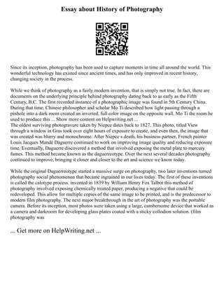 Essay about History of Photography
Since its inception, photography has been used to capture moments in time all around the world. This
wonderful technology has existed since ancient times, and has only improved in recent history,
changing society in the process.
While we think of photography as a fairly modern invention, that is simply not true. In fact, there are
documents on the underlying principle behind photography dating back to as early as the Fifth
Century, B.C. The first recorded instance of a photographic image was found in 5th Century China.
During that time, Chinese philosopher and scholar Mo Ti described how light passing through a
pinhole into a dark room created an inverted, full color image on the opposite wall. Mo Ti the room he
used to produce this ... Show more content on Helpwriting.net ...
The oldest surviving photogravure taken by Niepce dates back to 1827. This photo, titled View
through a window in Gras took over eight hours of exposure to create, and even then, the image that
was created was blurry and monochrome. After Niepce s death, his business partner, French painter
Louis Jacques Mandé Daguerre continued to work on improving image quality and reducing exposure
time. Eventually, Daguerre discovered a method that involved exposing the metal plate to mercury
fumes. This method became known as the daguerreotype. Over the next several decades photography
continued to improve, bringing it closer and closer to the art and science we know today.
While the original Daguerreotype started a massive surge on photography, two later inventions turned
photography social phenomenon that became ingrained in our lives today. The first of these inventions
is called the calotype process. invented in 1839 by William Henry Fox Talbot this method of
photography involved exposing chemically treated paper, producing a negative that could be
redeveloped. This allow for multiple copies of the same image to be printed, and is the predecessor to
modern film photography. The next major breakthrough in the art of photography was the portable
camera. Before its inception, most photos were taken using a large, cumbersome device that worked as
a camera and darkroom for developing glass plates coated with a sticky collodion solution. (film
photography was
... Get more on HelpWriting.net ...
 