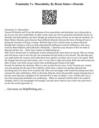 Femininity Vs. Masculinity, By Bram Stoker s Dracula
Femininity Vs. Masculinity
Vincent D Onofrio said To me the definition of true masculinity and femininity, too is being able to
lay in your own skin comfortably. In other words, male can t be too masculine and female can be too
feminine, but both qualities can show though any human because of how we act and our emotions. In
Bram Stoker, Dracula, each character faces difficult obstacles between the lines of being all man or
facing the structures of being a woman. With the help of two critical essays to analyze Dracula
through their writing as well as to help understand the differences and non differences. One essay
wrote by Bram Dijkstra called [Dracula s Backlash] , I liked his essay because of how he looks at
Dracula and how are ... Show more content on Helpwriting.net ...
460). Not to discard men as nothing but women should get the same praise as men do. Men are strong,
and will always want to save the girl, but sometimes the girl needs to save herself. The idea that man
was made before the woman, must make them more special, yet others says we are to be equals. With
the struggle between man and woman, who s to say what is right and wrong. Both men and women are
alike in many ways both can get scared when something goes bump in the night.
Second, for instance the character, Mina is a new woman for her ways. In the Victorian era, women
were just getting into the age of the workforce while many women were getting educated and
becoming more of a force to be wrecked with. Men were not happy with women becoming more then
a housewife and a child bearer. Mina in the book, Dracula, shows the possible woman learning how to
become more than just a daughter to be married off to a man. In Stoker s view of Mina tells Lucy, I
have been practicing shorthand very assiduously... When we married I shall be able to be useful to
Jonathan, and if I can stenograph well enough I can take down what he says in this way and write it
out for him on the typewriter, at
... Get more on HelpWriting.net ...
 
