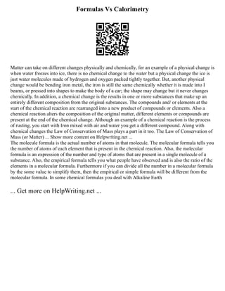 Formulas Vs Calorimetry
Matter can take on different changes physically and chemically, for an example of a physical change is
when water freezes into ice, there is no chemical change to the water but a physical change the ice is
just water molecules made of hydrogen and oxygen packed tightly together. But, another physical
change would be bending iron metal, the iron is still the same chemically whether it is made into I
beams, or pressed into shapes to make the body of a car; the shape may change but it never changes
chemically. In addition, a chemical change is the results in one or more substances that make up an
entirely different composition from the original substances. The compounds and/ or elements at the
start of the chemical reaction are rearranged into a new product of compounds or elements. Also a
chemical reaction alters the composition of the original matter, different elements or compounds are
present at the end of the chemical change. Although an example of a chemical reaction is the process
of rusting, you start with Iron mixed with air and water you get a different compound. Along with
chemical changes the Law of Conservation of Mass plays a part in it too. The Law of Conservation of
Mass (or Matter) ... Show more content on Helpwriting.net ...
The molecule formula is the actual number of atoms in that molecule. The molecular formula tells you
the number of atoms of each element that is present in the chemical reaction. Also, the molecular
formula is an expression of the number and type of atoms that are present in a single molecule of a
substance. Also, the empirical formula tells you what people have observed and is also the ratio of the
elements in a molecular formula. Furthermore if you can divide all the number in a molecular formula
by the some value to simplify them, then the empirical or simple formula will be different from the
molecular formula. In some chemical formulas you deal with Alkaline Earth
... Get more on HelpWriting.net ...
 