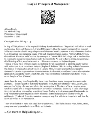 Essay on Principles of Management
Allison Reach
Mr. Michael King
Principles of Management
December 2, 2010
Case Application: Mixing It Up
In July of 2000, General Mills acquired Pillsbury from London based Diageo for $10.5 billion in stock
and assumed debt. (All Business, A D amp;B Company) After the merger, managers from General
Mills were now faced with integrating the two Minnesota based companies. A special concern that had
been brought up was marketing issues. With such household names such as Pillsbury, Betty Croker,
Green Giant, Wheaties, and Cheerios, the managers at General Mills had a large task at hand on how
to continue to market the many brands under their umbrella. As said by Kevin Wilde, the company s
chief learning officer, they had wanted to ... Show more content on Helpwriting.net ...
The use of these types of teams creates the potential for an organization to generate greater outputs
with no increase in, or even fewer, outputs (Stephen P. Robbins 249). According to Beth Gunderson,
the director of organization effectiveness at General Mills, you can leverage beyond people s
functional expertise. A person from human resources, for instance, would ask a provocative question
[precisely because] she wasn t a marketer. And you d see the look on the marketers faces: Whoa, I
never thought of that. (Gordon).
Aside from the many benefits gained by these cross functional teams, managers face some major
problems. The same qualities that make these teams work, that they are large, virtual, diverse, and
composed of highly educated specialists, also work against it. Members of these complex, cross
functional teams are, as long as there are not any outside influences, less likely to share knowledge
freely, to learn from one another, to shift workloads flexibly to breakup unexpected bottlenecks, to
help one another complete jobs and meet deadlines, and to share resources in other words, to
collaborate. (Erickson). Some the ways that managers may deal with these issues is to look into the
issues discussed in the next section.
There are a number of items that affect how a team works. These items include roles, norms, status,
group size, and group cohesiveness. Roles are behavior
... Get more on HelpWriting.net ...
 