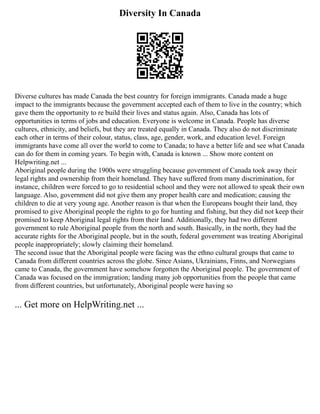 Diversity In Canada
Diverse cultures has made Canada the best country for foreign immigrants. Canada made a huge
impact to the immigrants because the government accepted each of them to live in the country; which
gave them the opportunity to re build their lives and status again. Also, Canada has lots of
opportunities in terms of jobs and education. Everyone is welcome in Canada. People has diverse
cultures, ethnicity, and beliefs, but they are treated equally in Canada. They also do not discriminate
each other in terms of their colour, status, class, age, gender, work, and education level. Foreign
immigrants have come all over the world to come to Canada; to have a better life and see what Canada
can do for them in coming years. To begin with, Canada is known ... Show more content on
Helpwriting.net ...
Aboriginal people during the 1900s were struggling because government of Canada took away their
legal rights and ownership from their homeland. They have suffered from many discrimination, for
instance, children were forced to go to residential school and they were not allowed to speak their own
language. Also, government did not give them any proper health care and medication; causing the
children to die at very young age. Another reason is that when the Europeans bought their land, they
promised to give Aboriginal people the rights to go for hunting and fishing, but they did not keep their
promised to keep Aboriginal legal rights from their land. Additionally, they had two different
government to rule Aboriginal people from the north and south. Basically, in the north, they had the
accurate rights for the Aboriginal people, but in the south, federal government was treating Aboriginal
people inappropriately; slowly claiming their homeland.
The second issue that the Aboriginal people were facing was the ethno cultural groups that came to
Canada from different countries across the globe. Since Asians, Ukrainians, Finns, and Norwegians
came to Canada, the government have somehow forgotten the Aboriginal people. The government of
Canada was focused on the immigration; landing many job opportunities from the people that came
from different countries, but unfortunately, Aboriginal people were having so
... Get more on HelpWriting.net ...
 