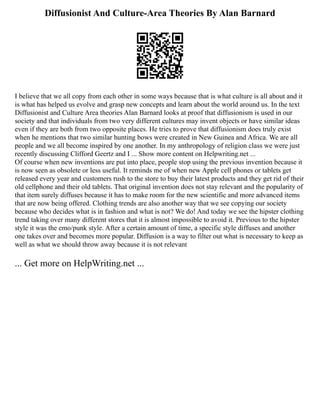 Diffusionist And Culture-Area Theories By Alan Barnard
I believe that we all copy from each other in some ways because that is what culture is all about and it
is what has helped us evolve and grasp new concepts and learn about the world around us. In the text
Diffusionist and Culture Area theories Alan Barnard looks at proof that diffusionism is used in our
society and that individuals from two very different cultures may invent objects or have similar ideas
even if they are both from two opposite places. He tries to prove that diffusionism does truly exist
when he mentions that two similar hunting bows were created in New Guinea and Africa. We are all
people and we all become inspired by one another. In my anthropology of religion class we were just
recently discussing Clifford Geertz and I ... Show more content on Helpwriting.net ...
Of course when new inventions are put into place, people stop using the previous invention because it
is now seen as obsolete or less useful. It reminds me of when new Apple cell phones or tablets get
released every year and customers rush to the store to buy their latest products and they get rid of their
old cellphone and their old tablets. That original invention does not stay relevant and the popularity of
that item surely diffuses because it has to make room for the new scientific and more advanced items
that are now being offered. Clothing trends are also another way that we see copying our society
because who decides what is in fashion and what is not? We do! And today we see the hipster clothing
trend taking over many different stores that it is almost impossible to avoid it. Previous to the hipster
style it was the emo/punk style. After a certain amount of time, a specific style diffuses and another
one takes over and becomes more popular. Diffusion is a way to filter out what is necessary to keep as
well as what we should throw away because it is not relevant
... Get more on HelpWriting.net ...
 
