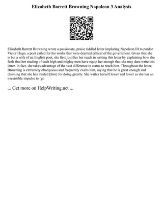 Elizabeth Barrett Browning Napoleon 3 Analysis
Elizabeth Barrett Browning wrote a passionate, praise riddled letter imploring Napoleon III to pardon
Victor Hugo, a poet exiled for his works that were deemed critical of the government. Given that she
is but a wife of an English poet, she first justifies her reach in writing this letter by explaining how she
feels that her reading of such high and mighty men have equip her enough that she may dare write this
letter. In fact, she takes advantage of the vast difference in status to reach him. Throughout the letter,
Browning is extremely obsequious and frequently exalts him, saying that he is great enough and
claiming that she has trusted [him] for doing greatly. She writes herself lower and lower as she has an
irresistible impulse to [go
... Get more on HelpWriting.net ...
 