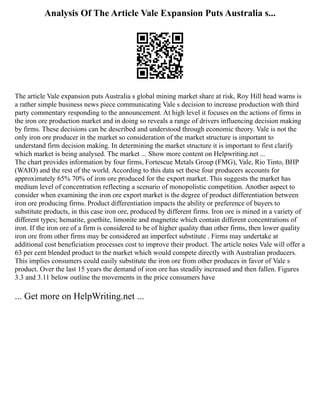 Analysis Of The Article Vale Expansion Puts Australia s...
The article Vale expansion puts Australia s global mining market share at risk, Roy Hill head warns is
a rather simple business news piece communicating Vale s decision to increase production with third
party commentary responding to the announcement. At high level it focuses on the actions of firms in
the iron ore production market and in doing so reveals a range of drivers influencing decision making
by firms. These decisions can be described and understood through economic theory. Vale is not the
only iron ore producer in the market so consideration of the market structure is important to
understand firm decision making. In determining the market structure it is important to first clarify
which market is being analysed. The market ... Show more content on Helpwriting.net ...
The chart provides information by four firms, Fortescue Metals Group (FMG), Vale, Rio Tinto, BHP
(WAIO) and the rest of the world. According to this data set these four producers accounts for
approximately 65% 70% of iron ore produced for the export market. This suggests the market has
medium level of concentration reflecting a scenario of monopolistic competition. Another aspect to
consider when examining the iron ore export market is the degree of product differentiation between
iron ore producing firms. Product differentiation impacts the ability or preference of buyers to
substitute products, in this case iron ore, produced by different firms. Iron ore is mined in a variety of
different types; hematite, goethite, limonite and magnetite which contain different concentrations of
iron. If the iron ore of a firm is considered to be of higher quality than other firms, then lower quality
iron ore from other firms may be considered an imperfect substitute . Firms may undertake at
additional cost beneficiation processes cost to improve their product. The article notes Vale will offer a
63 per cent blended product to the market which would compete directly with Australian producers.
This implies consumers could easily substitute the iron ore from other produces in favor of Vale s
product. Over the last 15 years the demand of iron ore has steadily increased and then fallen. Figures
3.3 and 3.11 below outline the movements in the price consumers have
... Get more on HelpWriting.net ...
 