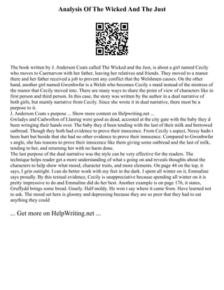 Analysis Of The Wicked And The Just
The book written by J. Anderson Coats called The Wicked and the Just, is about a girl named Cecily
who moves to Caernarvon with her father, leaving her relatives and friends. They moved to a manor
there and her father received a job to prevent any conflict that the Welshmen causes. On the other
hand, another girl named Gwenhwfar is a Welsh who becomes Cecily s maid instead of the mistress of
the manor that Cecily moved into. There are many ways to share the point of view of characters like in
first person and third person. In this case, the story was written by the author in a dual narrative of
both girls, but mainly narrative from Cecily. Since she wrote it in dual narrative, there must be a
purpose to it.
J. Anderson Coats s purpose ... Show more content on Helpwriting.net ...
Gwladys and Cadwollon of Llanrug were good as dead, accosted at the city gate with the baby they d
been wringing their hands over. The baby they d been tending with the last of their milk and borrowed
oatbread. Though they both had evidence to prove their innocence. From Cecily s aspect, Nessy hadn t
been hurt but beside that she had no other evidence to prove their innocence. Compared to Gwenhwfar
s angle, she has reasons to prove their innocence like them giving some oatbread and the last of milk,
tending to her, and returning her with no harm done.
The last purpose of the dual narrative was the style can be very effective for the readers. The
technique helps reader get a more understanding of what s going on and reveals thoughts about the
characters to help show what mood, character traits, and more elements. On page 44 on the top, it
says, I grin outright. I can do better work with my feet in the dark. I spent all winter on it, Emmaline
says proudly. By this textual evidence, Cecily is unappreciative because spending all winter on it is
pretty impressive to do and Emmaline did do her best. Another example is on page 176, it states,
Gruffydd brings some bread. Gnarly. Half moldy. He won t say where it came from. Have learned not
to ask. The mood set here is gloomy and depressing because they are so poor that they had to eat
anything they could
... Get more on HelpWriting.net ...
 