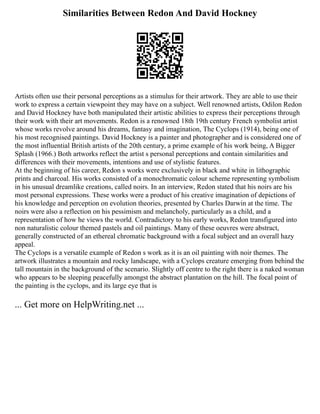 Similarities Between Redon And David Hockney
Artists often use their personal perceptions as a stimulus for their artwork. They are able to use their
work to express a certain viewpoint they may have on a subject. Well renowned artists, Odilon Redon
and David Hockney have both manipulated their artistic abilities to express their perceptions through
their work with their art movements. Redon is a renowned 18th 19th century French symbolist artist
whose works revolve around his dreams, fantasy and imagination, The Cyclops (1914), being one of
his most recognised paintings. David Hockney is a painter and photographer and is considered one of
the most influential British artists of the 20th century, a prime example of his work being, A Bigger
Splash (1966.) Both artworks reflect the artist s personal perceptions and contain similarities and
differences with their movements, intentions and use of stylistic features.
At the beginning of his career, Redon s works were exclusively in black and white in lithographic
prints and charcoal. His works consisted of a monochromatic colour scheme representing symbolism
in his unusual dreamlike creations, called noirs. In an interview, Redon stated that his noirs are his
most personal expressions. These works were a product of his creative imagination of depictions of
his knowledge and perception on evolution theories, presented by Charles Darwin at the time. The
noirs were also a reflection on his pessimism and melancholy, particularly as a child, and a
representation of how he views the world. Contradictory to his early works, Redon transfigured into
non naturalistic colour themed pastels and oil paintings. Many of these oeuvres were abstract,
generally constructed of an ethereal chromatic background with a focal subject and an overall hazy
appeal.
The Cyclops is a versatile example of Redon s work as it is an oil painting with noir themes. The
artwork illustrates a mountain and rocky landscape, with a Cyclops creature emerging from behind the
tall mountain in the background of the scenario. Slightly off centre to the right there is a naked woman
who appears to be sleeping peacefully amongst the abstract plantation on the hill. The focal point of
the painting is the cyclops, and its large eye that is
... Get more on HelpWriting.net ...
 