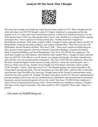 Analysis Of The Stock That I Bought
The stock that I bought was Southwest, which has the ticker symbol of LUV. When I bought this this
stock each share was $39.47$ I bought a total of 15 shares, Southwest is a passenger airline that
operates in 41 U.S states and 9 near international countries. I chose to do Southwest because it is one
of the busiest times of the year when people tend to travel. Also, Southwest is a cheap airline company
and people don t want to spend a lot of money these days. Another stock that I bought was
DreamWorks Animation. Their ticker symbol is DWA. I bought 15 shares and each share costs $25.54.
DreamWorks Animation develops, produces, and exploits animated films. They have close ties with
McDonalds, Hewlett Packard, and Intel. They have 2,200 ... Show more content on Helpwriting.net ...
They operate in four segments which are Consumer Community Banking, Corporate Investment
Bank, Commercial Banking, and Asset Management. They have 242,388 full time employees. The
stock that I bought was Tesla Motors, which had the ticker symbol TSLA. I bought 20 shares and each
share was $253.62. Tesla Motors is an all electric car company that designs, develops, manufactures,
and sells their own cars and powertrain components. They have 5,859 full time employees. They have
80 stores located throughout North America, Europe, and Asia. I chose this stock because I saw a
Tesla car while I was driving. Another stock I bought was Yum Brand, which has a ticker symbol
YUM. I bought 21 shares. Each share was $75.41. Yum Brands operates fast food restaurants in the
United States and internationally. The fast food places are Taco Bell, KFC, and Pizza Hut. I chose this
stock because I had Taco Bell a few days ago. I bought shares in the Verizon Communications stock,
which has the ticker symbol VZ. I bought 150 share. Each share was $51.24. Verizon Communications
provides products and services such as communications, information, and entertainment to consumers,
businesses, and governmental agencies all over the world. They have 178,500 full time employees. I
chose Verizon Communications because I have Verizon Wireless as a cell phone company. I bought a
100 shares of the Target Corporation. The ticker symbol is TGT. I paid $67.30 per share. Target is a
general
... Get more on HelpWriting.net ...
 