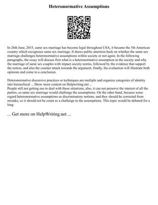 Heteronormative Assumptions
In 26th June, 2015, same sex marriage has become legal throughout USA, it became the 5th American
country which recognizes same sex marriage. It draws public attention back on whether the same sex
marriage challenges heteronormative assumptions within society or not again. In the following
paragraphs, the essay will discuss first what is a heteronormative assumption in the society and why
the marriage of same sex couples with impact society norms, followed by the evidence that support
the notion, and also the counter attack towards the argument, finally, the evaluation will illustrate both
opinions and come to a conclusion.
Heteronormative discursive practices or techniques are multiple and organize categories of identity
into hierarchical ... Show more content on Helpwriting.net ...
People still not getting use to deal with these situations, also, it can not preserve the interest of all the
parties, so same sex marriage would challenge the assumptions. On the other hand, because some
regard heteronormative assumptions as discriminatory notions, and they should be corrected from
mistake, so it should not be count as a challenge to the assumptions. This topic would be debated for a
long
... Get more on HelpWriting.net ...
 