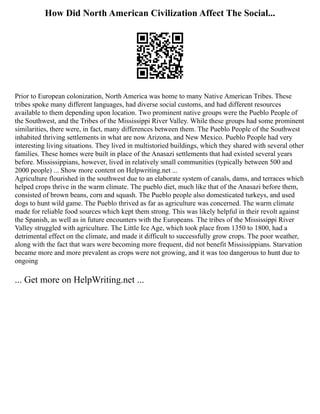 How Did North American Civilization Affect The Social...
Prior to European colonization, North America was home to many Native American Tribes. These
tribes spoke many different languages, had diverse social customs, and had different resources
available to them depending upon location. Two prominent native groups were the Pueblo People of
the Southwest, and the Tribes of the Mississippi River Valley. While these groups had some prominent
similarities, there were, in fact, many differences between them. The Pueblo People of the Southwest
inhabited thriving settlements in what are now Arizona, and New Mexico. Pueblo People had very
interesting living situations. They lived in multistoried buildings, which they shared with several other
families. These homes were built in place of the Anasazi settlements that had existed several years
before. Mississippians, however, lived in relatively small communities (typically between 500 and
2000 people) ... Show more content on Helpwriting.net ...
Agriculture flourished in the southwest due to an elaborate system of canals, dams, and terraces which
helped crops thrive in the warm climate. The pueblo diet, much like that of the Anasazi before them,
consisted of brown beans, corn and squash. The Pueblo people also domesticated turkeys, and used
dogs to hunt wild game. The Pueblo thrived as far as agriculture was concerned. The warm climate
made for reliable food sources which kept them strong. This was likely helpful in their revolt against
the Spanish, as well as in future encounters with the Europeans. The tribes of the Mississippi River
Valley struggled with agriculture. The Little Ice Age, which took place from 1350 to 1800, had a
detrimental effect on the climate, and made it difficult to successfully grow crops. The poor weather,
along with the fact that wars were becoming more frequent, did not benefit Mississippians. Starvation
became more and more prevalent as crops were not growing, and it was too dangerous to hunt due to
ongoing
... Get more on HelpWriting.net ...
 