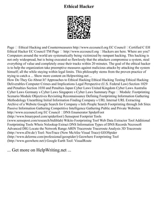 Ethical Hacker
Page  Ethical Hacking and Countermeasures http://www.eccouncil.org EC Council Certified C EH
Ethical Hacker EC Council TM Page  http://www.eccouncil.org Hackers are here. Where are you?
Computers around the world are systematically being victimized by rampant hacking. This hacking is
not only widespread, but is being executed so flawlessly that the attackers compromise a system, steal
everything of value and completely erase their tracks within 20 minutes. The goal of the ethical hacker
is to help the organization take preemptive measures against malicious attacks by attacking the system
himself; all the while staying within legal limits. This philosophy stems from the proven practice of
trying to catch a ... Show more content on Helpwriting.net ...
How Do They Go About It? Approaches to Ethical Hacking Ethical Hacking Testing Ethical Hacking
Deliverables Computer Crimes and Implications Legal Perspective (U.S. Federal Law) Section 1029
and Penalties Section 1030 and Penalties Japan Cyber Laws United Kingdom Cyber Laws Australia
Cyber Laws Germany s Cyber Laws Singapore s Cyber Laws Summary Page  Module: Footprinting
Scenario Module Objectives Revisiting Reconnaissance Defining Footprinting Information Gathering
Methodology Unearthing Initial Information Finding Company s URL Internal URL Extracting
Archive of a Website Google Search for Company s Info People Search Footprinting through Job Sites
Passive Information Gathering Competitive Intelligence Gathering Public and Private Websites
http://www.eccouncil.org EC Council DNS Enumerator SpiderFoot
(http://www.binarypool.com/spiderfoot/) Sensepost Footprint Tools
(www.sensepost.com/research/bidiblah) Wikito Footprinting Tool Web Data Extractor Tool Additional
Footprinting Tools Whois Nslookup Extract DNS Information Types of DNS Records Necrosoft
Advanced DIG Locate the Network Range ARIN Traceroute Traceroute Analysis 3D Traceroute
(http://www.d3tr.de/) Tool: NeoTrace (Now McAfee Visual Trace) GEOSpider
(http://www.delorme.com/professional/geospider/) Geowhere Footprinting Tool
(http://www.geowhere.net/) Google Earth Tool: VisualRoute
... Get more on HelpWriting.net ...
 