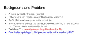 Background and Problem
● A file is owned by the root (admin)
● Other users can read its content but cannot write to it
● An SUID Linux binary can write to that file
● The SUID binary drops the privilege before spawning a new process
○ The new process is not owned by the root
● Problem: The parent process forgot to close the file
● Can the less privileged child process write to the read only file?
 