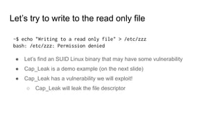 Let’s try to write to the read only file
~$ echo "Writing to a read only file" > /etc/zzz
bash: /etc/zzz: Permission denied
● Let’s find an SUID Linux binary that may have some vulnerability
● Cap_Leak is a demo example (on the next slide)
● Cap_Leak has a vulnerability we will exploit!
○ Cap_Leak will leak the file descriptor
 