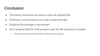 Conclusion
● This demo shows that we need to close all opened files
● Otherwise, evil processes can write to read only files
● Dropping the privilege is not enough
● Don’t assume that the child process need the file descriptor to exploit
○ File descriptors are small numbers that are easy to guess
 