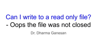 Can I write to a read only file?
- Oops the file was not closed
Dr. Dharma Ganesan
 