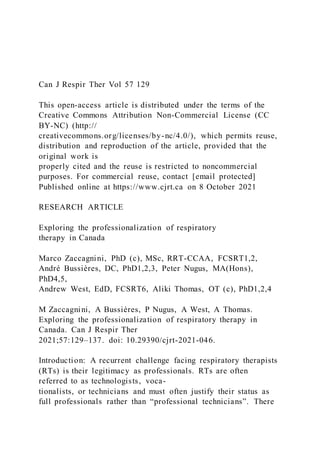 Can J Respir Ther Vol 57 129
This open-access article is distributed under the terms of the
Creative Commons Attribution Non-Commercial License (CC
BY-NC) (http://
creativecommons.org/licenses/by-nc/4.0/), which permits reuse,
distribution and reproduction of the article, provided that the
original work is
properly cited and the reuse is restricted to noncommercial
purposes. For commercial reuse, contact [email protected]
Published online at https://www.cjrt.ca on 8 October 2021
RESEARCH ARTICLE
Exploring the professionalization of respiratory
therapy in Canada
Marco Zaccagnini, PhD (c), MSc, RRT-CCAA, FCSRT1,2,
André Bussières, DC, PhD1,2,3, Peter Nugus, MA(Hons),
PhD4,5,
Andrew West, EdD, FCSRT6, Aliki Thomas, OT (c), PhD1,2,4
M Zaccagnini, A Bussières, P Nugus, A West, A Thomas.
Exploring the professionalization of respiratory therapy in
Canada. Can J Respir Ther
2021;57:129–137. doi: 10.29390/cjrt-2021-046.
Introduction: A recurrent challenge facing respiratory therapists
(RTs) is their legitimacy as professionals. RTs are often
referred to as technologists, voca-
tionalists, or technicians and must often justify their status as
full professionals rather than “professional technicians”. There
 