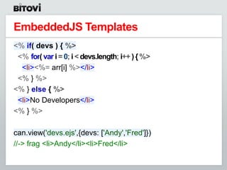 EmbeddedJS Templates
<% if( devs ) { %>
 <% for( var i = 0; i < devs.length; i++ ) { %>
  <li><%= arr[i] %></li>
 <% } %>
<% } else { %>
 <li>No Developers</li>
<% } %>

can.view('devs.ejs',{devs: ['Andy','Fred']})
//-> frag <li>Andy</li><li>Fred</li>
 