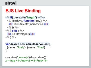 EJS Live Binding
<% if( devs.attr('length') ) { %>
 <% list(devs, function(dev){ %>
  <li><%= dev.attr(„name‟) %></li>
 <% }) %>
<% } else { %>
 <li>No Developers</li>
<% } %>

var devs = new can.Observe.List([
  {name : 'Andy'}, {name : 'Fred'}
])

can.view('devs.ejs',{devs : devs})
//-> frag <li>Andy</li><li>Fred</li>
 
