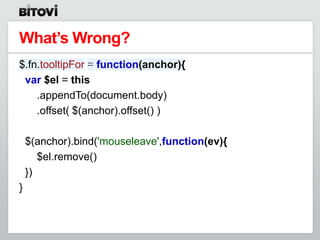 What’s Wrong?
$.fn.tooltipFor = function(anchor){
 var $el = this
    .appendTo(document.body)
    .offset( $(anchor).offset() )

    $(anchor).bind('mouseleave',function(ev){
       $el.remove()
    })
}
 
