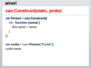 can.Construct(static, proto)
var Person = can.Construct({
    init : function (name) {
       this.name = name;
    }
});

var curtis = new Person("Curtis");
curtis.name
 