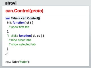 can.Control(proto)
var Tabs = can.Control({
  init: function( el ) {
     // show first tab
  },
  'li click': function( el, ev ) {
     // hide other tabs
     // show selected tab
  }
});

new Tabs('#tabs');
 