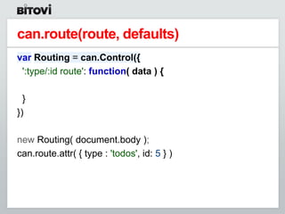 can.route(route, defaults)
var Routing = can.Control({
 ':type/:id route': function( data ) {

  }
})

new Routing( document.body );
can.route.attr( { type : 'todos', id: 5 } )
 