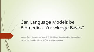 Can Language Models be
Biomedical Knowledge Bases?
Mujeen Sung, Jinhyuk Lee, Sean S. Yi, Minji Jeon, Sungdong Kim, Jaewoo Kang
EMNLP 2021, @論文読み会, 紹介者: Yoshiaki Kitagawa
 