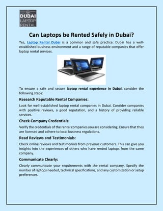 Can Laptops be Rented Safely in Dubai?
Yes, Laptop Rental Dubai is a common and safe practice. Dubai has a well-
established business environment and a range of reputable companies that offer
laptop rental services.
To ensure a safe and secure laptop rental experience in Dubai, consider the
following steps:
Research Reputable Rental Companies:
Look for well-established laptop rental companies in Dubai. Consider companies
with positive reviews, a good reputation, and a history of providing reliable
services.
Check Company Credentials:
Verify the credentials of the rental companies you are considering. Ensure that they
are licensed and adhere to local business regulations.
Read Reviews and Testimonials:
Check online reviews and testimonials from previous customers. This can give you
insights into the experiences of others who have rented laptops from the same
company.
Communicate Clearly:
Clearly communicate your requirements with the rental company. Specify the
number of laptops needed, technical specifications, and any customization or setup
preferences.
 