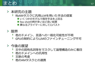 Copyright © 2020 調和系工学研究室 - 北海道大学 大学院情報科学研究院 情報理工学部門 複合情報工学分野 – All rights reserved.
本研究の主題
RbAMタスクに汎用LLMを用いた手法の提案
いくつかのモデルで既存手法を上回る
few-shotの例が多いほど良い結果
異なるプライマーに対してロバスト
限界
他のドメイン、言語への一般化可能性が不明
GPUの制約によりLLMのファインチューニング不可
今後の展望
文中の固有名詞等をマスクして論理構造のみに着目
他のドメインへの汎用性
文脈の考慮
他のAMタスクとの連携
まとめ 17
 