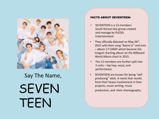 Say The Name,
SEVEN
TEEN
FACTS ABOUT SEVENTEEN:
• SEVENTEEN is a 13-members
South Korean boy group created
and manage by PLEDIS
Entertainment
• They officially debuted on May 26th,
2015 with their song “Adore U’’ and mini
– album 17 CARAT which become the
longest charting album on the Billboard
World Album chart in 2015.
• The 13 members are further split into
3 units – hip hop, vocal, and
performance.
• SEVENTEEN are known for being “self-
producing’’ idols. A name that results
from their heavy involvement in their
projects, music writing, music
production, and their choreography.
 