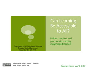 Can Learning
Be Accessible
to All?
Presentation under Creative Commons
Some images are fair use Rosemarri Klamn, MAPC, CHRP
Policies, practices and
processes in reaching
marginalized learners
Presentation to 2015 Athabasca University
Graduate Student Conference
September 25 – 27, 2015
 
