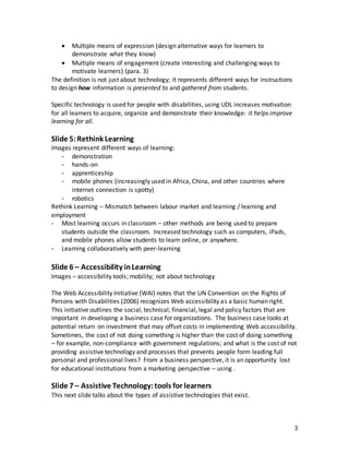 3
 Multiple means of expression (design alternative ways for learners to
demonstrate what they know)
 Multiple means of engagement (create interesting and challenging ways to
motivate learners) (para. 3)
The definition is not just about technology; it represents different ways for instructions
to design how information is presented to and gathered from students.
Specific technology is used for people with disabilities, using UDL increases motivation
for all learners to acquire, organize and demonstrate their knowledge: it helps improve
learning for all.
Slide 5:Rethink Learning
Images represent different ways of learning:
- demonstration
- hands-on
- apprenticeship
- mobile phones (increasingly used in Africa, China, and other countries where
internet connection is spotty)
- robotics
Rethink Learning – Mismatch between labour market and learning / learning and
employment
- Most learning occurs in classroom – other methods are being used to prepare
students outside the classroom. Increased technology such as computers, iPads,
and mobile phones allow students to learn online, or anywhere.
- Learning collaboratively with peer-learning
Slide 6 – Accessibility inLearning
Images – accessibility tools; mobility; not about technology
The Web Accessibility Initiative (WAI) notes that the UN Convention on the Rights of
Persons with Disabilities (2006) recognizes Web accessibility as a basic human right.
This initiative outlines the social, technical, financial, legal and policy factors that are
important in developing a business case for organizations. The business case looks at
potential return on investment that may offset costs in implementing Web accessibility.
Sometimes, the cost of not doing something is higher than the cost of doing something
– for example, non-compliance with government regulations; and what is the cost of not
providing assistive technology and processes that prevents people form leading full
personal and professional lives? From a business perspective, it is an opportunity lost
for educational institutions from a marketing perspective – using .
Slide 7 – Assistive Technology:tools for learners
This next slide talks about the types of assistive technologies that exist.
 