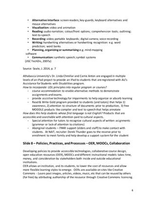 4
• Alternative interface: screen readers; key-guards; keyboard alternatives and
mouse alternatives
• Visualization: video and animation
• Reading: audio narration; colour/front options; comprehension tools; outlining;
text-to-speech
• Recording: video; portable keyboards; digital camera; voice recording
• Writing: handwriting alternatives or handwriting recognition: e.g. word
prediction; word banks
• Planning, organizing or summarising:e.g. mind-mapping
software
• Communication: synthetic speech; symbol systems
(JISC TechDis, 2007a)
Source: Seale, J. 2014, p. 7
Athabasca University’s Dr. Linda Chmillar and Carrie Anton are engaged in multiple
levels of an iPad project to provide an iPad to students that are registered with AU’s
Assistance for Students with Disabilities program.
How to incorporate UDL principles into regular program or courses?
- course accommodation to enable alternative methods to demonstrate
assignments and exams.
- provide assistive technology for impairments to help organize or absorb learning
- Read & Write Gold program provided to students (and tutors) that helps 1)
awareness, 2) attention to structure of documents prior to production, 3) free
MOODLE products like compiler and text to speech that helps annotate
How does this help students whose first language is not English? Products that are
accessible and searchable with attention paid to cultural aspects.
- Special attention for tutors to recognize cultural aspects of written asignments
(grammar or lack of attention to citations)
- Aboriginal students – FNMI support (elders and staff) to make contact with
students. At NAIT, recruiter Derek Thunder goes to the reserve prior to
enrollment to meet family and help develop a support system for the student
Slide 8 – Policies, Practices, andProcesses –OER, MOOCs, Collaboration
Developing policies to provide accessible technologies, collaborative course design,
open education resources (OER), MOOCs and different instructional models takes time,
money, and consideration by stakeholders both inside and outside educational
institutions.
OER allows an institution, and its students, to lower the cost of resources and allow
more flexible learning styles to emerge. OERs are available on sites like Creative
Commons - (users post images, articles, videos, music, etc that can be reused by others
(for free) by attributing authorship of the resource through Creative Commons licensing.
 